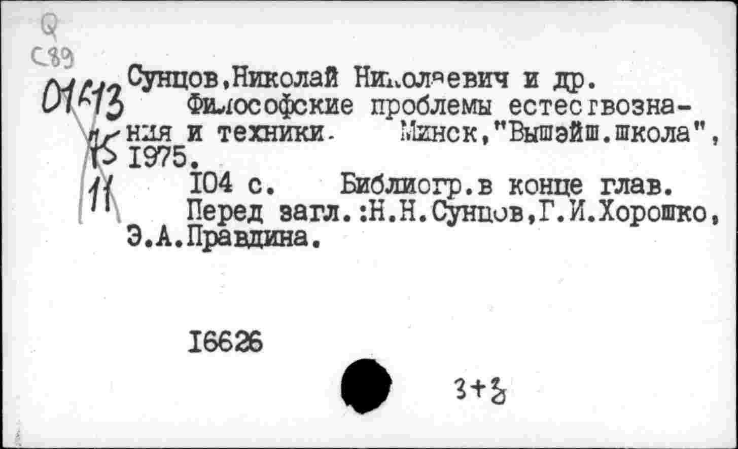 ﻿ед
ау-.-Сунцов,Николай Николаевич и др.
1ЛА73 Философские проблемы естесгвозна-/1^и‘ля и техники-	Минск,”Вышэйш.школа”,
1$ 1975.
у/ 104 с. Библиогр.в конце глав.
н Перед загл.:Н.Н.Сунпив,Г.И.Хорошко, Э.А.Правдина.
16626
ф 3+Ь